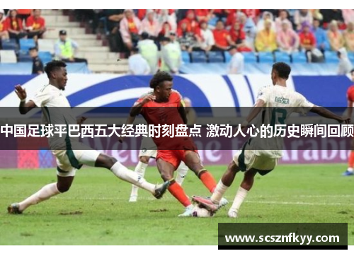 中国足球平巴西五大经典时刻盘点 激动人心的历史瞬间回顾